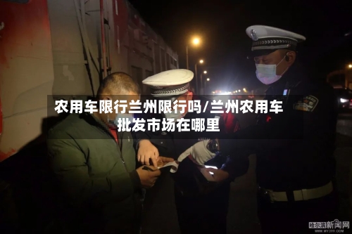 农用车限行兰州限行吗/兰州农用车批发市场在哪里-第2张图片